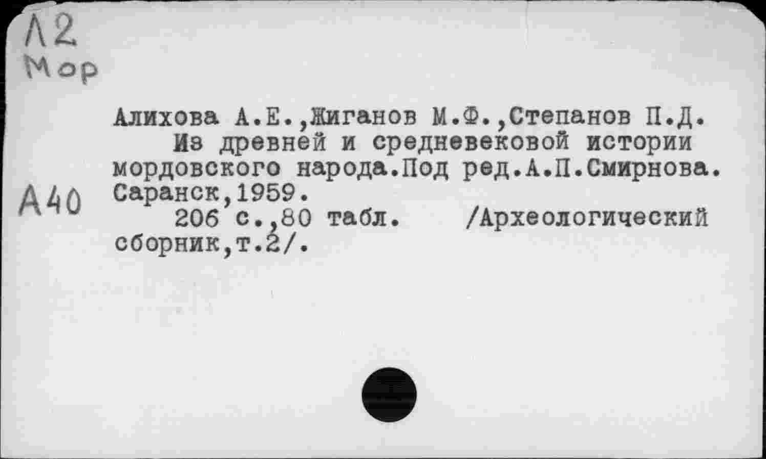 ﻿А2
VAop
A40
Алихова A.E.,Жиганов М.Ф.,Степанов П.Д.
Из древней и средневековой истории мордовского народа.Под ред.А.П.Смирнова. Саранск,1959.
206 с.,80 табл. /Археологический сборник,т.2/.